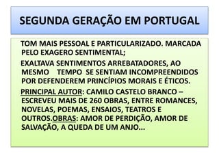 SEGUNDA GERAÇÃO EM PORTUGAL
TOM MAIS PESSOAL E PARTICULARIZADO. MARCADA
PELO EXAGERO SENTIMENTAL;
EXALTAVA SENTIMENTOS ARREBATADORES, AO
MESMO TEMPO SE SENTIAM INCOMPREENDIDOS
POR DEFENDEREM PRINCÍPIOS MORAIS E ÉTICOS.
PRINCIPAL AUTOR: CAMILO CASTELO BRANCO –
ESCREVEU MAIS DE 260 OBRAS, ENTRE ROMANCES,
NOVELAS, POEMAS, ENSAIOS, TEATROS E
OUTROS.OBRAS: AMOR DE PERDIÇÃO, AMOR DE
SALVAÇÃO, A QUEDA DE UM ANJO...
 