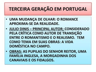 TERCEIRA GERAÇÃO EM PORTUGAL
• UMA MUDANÇA DE OLHAR: O ROMANCE
APROXIMA-SE DA REALIDADE.
• JULIO DINIS – PRINCIPAL AUTOR; CONSIDERADO
PELA CRÍTICA COMO AUTOR DE TRANSIÇÃO
ENTRE O ROMANTISMO E O REALISMO. TEM
COMO TEMA EM SUAS OBRAS: A VIDA
DOMÉSTICA NO CAMPO.
• OBRAS: AS PUPILAS DO SENHOR REITOR, UMA
FAMÍLIA INGLESA, A MORGADINHA DOS
CANAVIAIS E OS FIDALGOS.
 