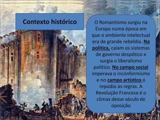 O Romantismo surgiu na
Europa numa época em
que o ambiente intelectual
era de grande rebeldia. Na
política, caíam os sistemas
de governo despótico e
surgia o liberalismo
político. No campo social
imperava o inconformismo
e no campo artístico o
repúdio às regras. A
Revolução Francesa é o
clímax desse século de
oposição
Contexto histórico
 