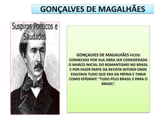 GONÇALVES DE MAGALHÃES FICOU
CONHECIDO POR SUA OBRA SER CONSIDERADA
O MARCO INICIAL DO ROMANTISMO NO BRASIL
E POR FAZER PARTE DA REVISTA NITEROI ONDE
EXALTAVA TUDO QUE ERA DA PÁTRIA E TINHA
COMO EPÍGRAFE “TUDO PELO BRASIL E PARA O
BRASIL”.
GONÇALVES DE MAGALHÃES
 