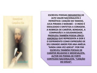 ESCREVEU POESIAS INDIANISTAS DE
ALTO VALOR NACIONALISTA E
PATRIÓTICO: CANÇÃO DO TAMOIO,
JUCA PIRAMA E MARABÁ – O INDIO É
IDEALIZADO E SINTETIZA A CORAGEM,
A NOBREZA DE CARÁTER, BONDADE, A
COMPAIXÃO E A SOLIDARIEDADE.
PRODUZIU TAMBÉM POESIA LÍRICO-
AMOROSA QUE REPRESENTA A DOR E
O SOFRIMENTO COMO EXPRESSÃO DE
SEU GRANDE AMOR POR ANA AMÉLIA
“AINDA UMA VEZ ADEUS”. POR FIM
ESCREVEU TAMBÉM POESIAS DE
CARÁTER RELIGIOSO E MEDIEVALISTA.
AUTOR DO POEMA DE FORTE
CONTEÚDO NACIONALISTA: “CANÇÃO
DO EXÍLIO”.
 