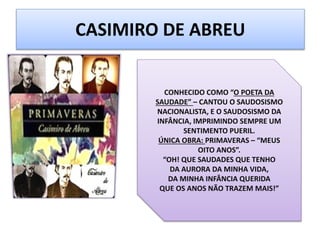 CASIMIRO DE ABREU
CONHECIDO COMO “O POETA DA
SAUDADE” – CANTOU O SAUDOSISMO
NACIONALISTA, E O SAUDOSISMO DA
INFÂNCIA, IMPRIMINDO SEMPRE UM
SENTIMENTO PUERIL.
ÚNICA OBRA: PRIMAVERAS – “MEUS
OITO ANOS”.
“OH! QUE SAUDADES QUE TENHO
DA AURORA DA MINHA VIDA,
DA MINHA INFÂNCIA QUERIDA
QUE OS ANOS NÃO TRAZEM MAIS!”
 