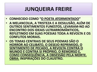 JUNQUEIRA FREIRE
• CONHECIDO COMO “O POETA ATORMENTADO”
• A MELANCOLIA, A TRISTEZA E A DESILUSÃO, ALÉM DE
OUTROS SENTIMENTOS FUNESTOS, LEVARAM-NO AO
ENCONTRO DOS IDEAIS ULTRARROMÂNTICOS,
REFLETINDO EM SUAS POESIAS TODA A REVOLTA E OS
CONFLITOS MORAIS.
• OS TEMAS CENTRAIS DE SEUS POEMAS SÃO O
HORROR AO CELIBATO, O DESEJO REPRIMIDO, O
SENTIMENTO DE PECADO, A REVOLTA CONTRA O
MUNDO E CONTRA SI PRÓPRIO, O REMORSO E,
COMO CONSEQUÊNCIA, A OBSESSÃO PELA MORTE.
OBRA: INSPIRAÇÕES DO CLAUSTRO.
 