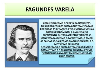 FAGUNDES VARELA
CONHECIDO COMO O “POETA DA NATUREZA”.
FOI UM DOS POUCOS POETAS QUE TRANSITARAM
POR TODAS AS GERAÇÕES, POIS, EMBORA EM SUAS
POESIAS PREDOMINEM A ANGÚSTIA E O
SOFRIMENTO, OUTROS ASPECTOS TAMBÉM SE
MANIFESTARAM COMO O PATRIOTISMO, O AMOR,
AS CAUSAS SOCIAIS(COMO O ABOLICIONISMO) E O
MISTICISMO RELIGIOSO.
É CONSIDERADO O POETA DE TRANSIÇÃO ENTRE O
ROMANTISMO E O REALISMO. PRINCIPAL POEMA:
“CÂNTICO DO CALVÁRIO” EM HOMENAGEM AO
FILHO MORTO.
 