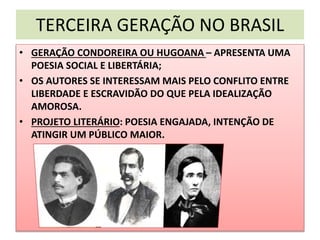 TERCEIRA GERAÇÃO NO BRASIL
• GERAÇÃO CONDOREIRA OU HUGOANA – APRESENTA UMA
POESIA SOCIAL E LIBERTÁRIA;
• OS AUTORES SE INTERESSAM MAIS PELO CONFLITO ENTRE
LIBERDADE E ESCRAVIDÃO DO QUE PELA IDEALIZAÇÃO
AMOROSA.
• PROJETO LITERÁRIO: POESIA ENGAJADA, INTENÇÃO DE
ATINGIR UM PÚBLICO MAIOR.
 