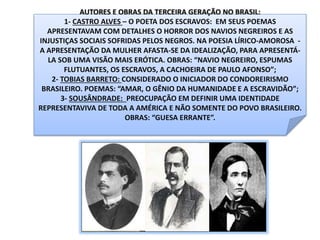 AUTORES E OBRAS DA TERCEIRA GERAÇÃO NO BRASIL:
1- CASTRO ALVES – O POETA DOS ESCRAVOS: EM SEUS POEMAS
APRESENTAVAM COM DETALHES O HORROR DOS NAVIOS NEGREIROS E AS
INJUSTIÇAS SOCIAIS SOFRIDAS PELOS NEGROS. NA POESIA LÍRICO-AMOROSA -
A APRESENTAÇÃO DA MULHER AFASTA-SE DA IDEALIZAÇÃO, PARA APRESENTÁ-
LA SOB UMA VISÃO MAIS ERÓTICA. OBRAS: “NAVIO NEGREIRO, ESPUMAS
FLUTUANTES, OS ESCRAVOS, A CACHOEIRA DE PAULO AFONSO”;
2- TOBIAS BARRETO: CONSIDERADO O INICIADOR DO CONDOREIRISMO
BRASILEIRO. POEMAS: “AMAR, O GÊNIO DA HUMANIDADE E A ESCRAVIDÃO”;
3- SOUSÂNDRADE: PREOCUPAÇÃO EM DEFINIR UMA IDENTIDADE
REPRESENTAVIVA DE TODA A AMÉRICA E NÃO SOMENTE DO POVO BRASILEIRO.
OBRAS: “GUESA ERRANTE”.
 
