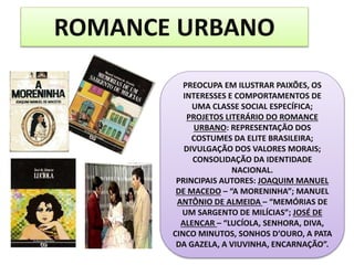 ROMANCE URBANO
PREOCUPA EM ILUSTRAR PAIXÕES, OS
INTERESSES E COMPORTAMENTOS DE
UMA CLASSE SOCIAL ESPECÍFICA;
PROJETOS LITERÁRIO DO ROMANCE
URBANO: REPRESENTAÇÃO DOS
COSTUMES DA ELITE BRASILEIRA;
DIVULGAÇÃO DOS VALORES MORAIS;
CONSOLIDAÇÃO DA IDENTIDADE
NACIONAL.
PRINCIPAIS AUTORES: JOAQUIM MANUEL
DE MACEDO – “A MORENINHA”; MANUEL
ANTÔNIO DE ALMEIDA – “MEMÓRIAS DE
UM SARGENTO DE MILÍCIAS”; JOSÉ DE
ALENCAR – “LUCÍOLA, SENHORA, DIVA,
CINCO MINUTOS, SONHOS D’OURO, A PATA
DA GAZELA, A VIUVINHA, ENCARNAÇÃO”.
 