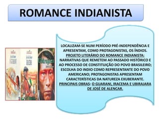 ROMANCE INDIANISTA
LOCALIZAM-SE NUM PERÍODO PRÉ-INDEPENDÊNCIA E
APRESENTAM, COMO PROTAGONISTAS, OS ÍNDIOS.
PROJETO LITERÁRIO DO ROMANCE INDIANISTA:
NARRATIVAS QUE REMETEM AO PASSADO HISTÓRICO E
AO PROCESSO DE CONSTITUIÇÃO DO POVO BRASILEIRO;
ESCOLHA DO INDIO COMO REPRESENTANTE DO POVO
AMERICANO; PROTAGONISTAS APRESENTAM
CARACTERÍSTICAS DA NATUREZA EXUBERANTE.
PRINCIPAIS OBRAS: O GUARANI, IRACEMA E UBIRAJARA
DE JOSÉ DE ALENCAR.
 