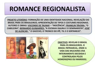 ROMANCE REGIONALISTA
PROJETO LITERÁRIO: FORMAÇÃO DE UMA IDENTIDADE NACIONAL; REVELAÇÃO DO
BRASIL PARA OS BRASILEIROS; APRESENTAÇÃO DE TIPOS E COSTUMES REGIONAIS.
AUTORES E OBRAS: VISCONDE DE TAUNAY – “INOCÊNCIA”, FRANKLIN TÁVORA- “O
CABELEIRA”; BERNARDO GUIMARÃES- “A ESCRAVA ISAURA E O SEMINARISTA”; JOSÉ
DE ALENCAR- “ O GAÚCHO, O TRONCO DO IPÊ, TIL E O SERTANEJO”.
OBJETIVO: REVELAR O BRASIL
PARA OS BRASILEIROS. O
BRASIL PATRIARCAL, ONDE A
VIDA DAS MULHERES ERA
INTEIRAMENTE DECIDIDA E
CONTROLADA PELOS
HOMENS(PAIS OU MARIDOS).
 