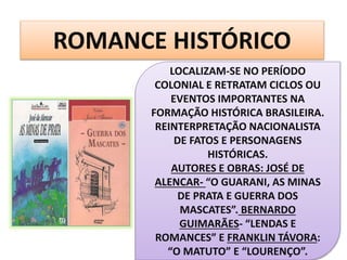 ROMANCE HISTÓRICO
LOCALIZAM-SE NO PERÍODO
COLONIAL E RETRATAM CICLOS OU
EVENTOS IMPORTANTES NA
FORMAÇÃO HISTÓRICA BRASILEIRA.
REINTERPRETAÇÃO NACIONALISTA
DE FATOS E PERSONAGENS
HISTÓRICAS.
AUTORES E OBRAS: JOSÉ DE
ALENCAR- “O GUARANI, AS MINAS
DE PRATA E GUERRA DOS
MASCATES”. BERNARDO
GUIMARÃES- “LENDAS E
ROMANCES” E FRANKLIN TÁVORA:
“O MATUTO” E “LOURENÇO”.
 