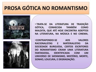PROSA GÓTICA NO ROMANTISMO
• TRATA-SE DA LITERATURA DE TRADIÇÃO
GÓTICA, CONHECIDA TAMBÉM COMO
MALDITA, QUE ATÉ HOJE ENCONTRA ADEPTOS
NA LITERATURA, NA MÚSICA E NO CINEMA.
•CONTRAPONDO-SE AOS VALORES
RACIONALISTAS E MATERIALISTAS DA
SOCIEDADE BURGUESA, CERTOS ESCRITORES
DO ROMANTISMO CRIAM UMA LITERATURA
FANTASIOSA, IDENTIFICADA COM UM
UNIVERSO DE SATANISMO, MISTÉRIO, MORTE,
SONHO, LOUCURA, E DEGRADAÇÃO.
 