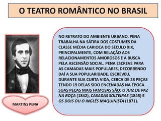 NO RETRATO DO AMBIENTE URBANO, PENA
TRABALHA NA SÁTIRA DOS COSTUMES DA
CLASSE MÉDIA CARIOCA DO SÉCULO XIX,
PRINCIPALMENTE, COM RELAÇÃO AOS
RELACIONAMENTOS AMOROSOS E A BUSCA
PELA ASCENSÃO SOCIAL. PENA ESCREVE PARA
AS CAMADAS MAIS POPULARES, DECORRENDO
DAÍ A SUA POPULARIDADE. ESCREVEU,
DURANTE SUA CURTA VIDA, CERCA DE 28 PEÇAS
TENDO 19 DELAS SIDO ENCENADAS NA ÉPOCA.
SUAS PEÇAS MAIS FAMOSAS SÃO: O JUIZ DE PAZ
NA ROÇA (1842), CASADAS SOLTEIRAS (1845) E
OS DOIS OU O INGLÊS MAQUINISTA (1871).
O TEATRO ROMÂNTICO NO BRASIL
MARTINS PENA
 