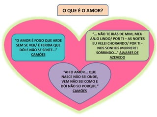 O QUE É O AMOR?
“O AMOR É FOGO QUE ARDE
SEM SE VER/ É FERIDA QUE
DÓI E NÃO SE SENTE...”
CAMÕES
“... NÃO TE RIAS DE MIM, MEU
ANJO LINDO/ POR TI – AS NOITES
EU VELEI CHORANDO/ POR TI -
NOS SONHOS MORREREI
SORRINDO...” ÁLVARES DE
AZEVEDO
“AH O AMOR... QUE
NASCE NÃO SEI ONDE,
VEM NÃO SEI COMO E
DÓI NÃO SEI PORQUE.”
CAMÕES
 