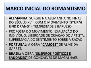 MARCO INICIAL DO ROMANTISMO
• ALEMANHA: SURGIU NA ALEMANHA NO FINAL
DO SÉCULO XVIII COM O MOVIMENTO “STURM
UND DRANG” - TEMPESTADE E IMPULSO.
• PROPOSTA DO MOVIMENTO: EXALTAÇÃO DO
INDIVÍDUO, LIBERDADE DE CRIAÇÃO DO ARTISTA,
SUPREMACIA DO SENTIMENTO SOBRE A RAZÃO
• PORTUGAL: A OBRA “CAMÕES” DE ALMEIDA
GARRET.
• BRASIL: A OBRA “SUSPIROS POÉTICOS E
SAUDADES” DE GONÇALVES DE MAGALHÃES
 