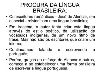 PROCURA DA LÍNGUA BRASILEIRA: Os escritores românticos - José de Alencar, em especial - reivindicam uma língua brasileira; Em Iracema, o autor tenta criar esta língua através do estilo poético, da utilização de vocábulos indígenas, de um novo ritmo de frase. Mas não são os escritores que criam um idioma; Continuamos falando e escrevendo o português; Porém, graças ao esforço de Alencar e outros, começa a se estabelecer uma forma brasileira de escrever a língua portuguesa.  