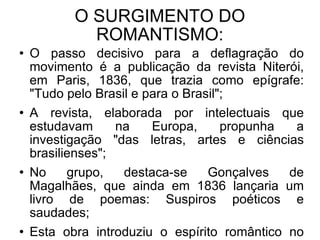 O SURGIMENTO DO ROMANTISMO: O passo decisivo para a deflagração do movimento é a publicação da revista Niterói, em Paris, 1836, que trazia como epígrafe: "Tudo pelo Brasil e para o Brasil"; A revista, elaborada por intelectuais que estudavam na Europa, propunha a investigação "das letras, artes e ciências brasilienses"; No grupo, destaca-se Gonçalves de Magalhães, que ainda em 1836 lançaria um livro de poemas: Suspiros poéticos e saudades; Esta obra introduziu o espírito romântico no Brasil.  