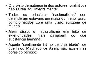 O projeto de autonomia dos autores românticos não se realizou integralmente; Todos os princípios "nacionalistas" que defenderam estavam, em maior ou menor grau, comprometidos com uma visão européia de mundo; Além disso, o nacionalismo era feito de exterioridades, mais paisagem do que substância humana; Aquele "sentimento íntimo de brasilidade", de que falou Machado de Assis, não existe nas obras do período; 