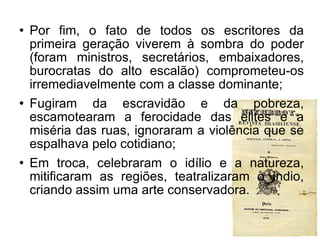 Por fim, o fato de todos os escritores da primeira geração viverem à sombra do poder (foram ministros, secretários, embaixadores, burocratas do alto escalão) comprometeu-os irremediavelmente com a classe dominante; Fugiram da escravidão e da pobreza, escamotearam a ferocidade das elites e a miséria das ruas, ignoraram a violência que se espalhava pelo cotidiano; Em troca, celebraram o idílio e a natureza, mitificaram as regiões, teatralizaram o índio, criando assim uma arte conservadora.  
