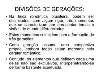 DIVISÕES DE GERAÇÕES: Na lírica romântica brasileira, podem ser delimitados, com algum rigor, três momentos que se caracterizam por apresentar temas e visões de mundo diferenciadas; Estes momentos coincidem com a formação de três gerações; Cada geração assume uma perspectiva própria, embora todas sejam marcada pelo caráter romântico; Contudo, os elementos que definem cada uma delas não são exclusivos. Interpenetrando-se de forma bastante acentuada. 
