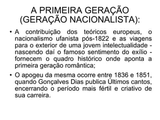 A PRIMEIRA GERAÇÃO (GERAÇÃO NACIONALISTA): A contribuição dos teóricos europeus, o nacionalismo ufanista pós-1822 e as viagens para o exterior de uma jovem intelectualidade - nascendo daí o famoso sentimento do exílio - fornecem o quadro histórico onde aponta a primeira geração romântica; O apogeu da mesma ocorre entre 1836 e 1851, quando Gonçalves Dias publica Últimos cantos, encerrando o período mais fértil e criativo de sua carreira.  