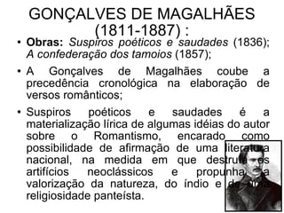 GONÇALVES DE MAGALHÃES (1811-1887) : Obras:   Suspiros poéticos e saudades  (1836);  A confederação dos tamoios  (1857); A Gonçalves de Magalhães coube a precedência cronológica na elaboração de versos românticos; Suspiros poéticos e saudades é a materialização lírica de algumas idéias do autor sobre o Romantismo, encarado como possibilidade de afirmação de uma literatura nacional, na medida em que destruía os artifícios neoclássicos e propunha a valorização da natureza, do índio e de uma religiosidade panteísta.  
