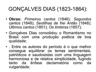 GONÇALVES DIAS (1823-1864): Obras:  Primeiros cantos  (1846);  Segundos cantos  (1848);  Sextilhas de frei Antão  (1848);  Últimos cantos  (1851);  Os timbiras  (1857); Gonçalves Dias consolidou o Romantismo no Brasil com uma produção poética de boa qualidade; . Entre os autores do período é o que melhor consegue equilibrar os temas sentimentais, patrióticos e saudosistas com uma linguagem harmoniosa e de relativa simplicidade, fugindo tanto da ênfase declamatória como da vulgaridade; 