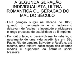 A SEGUNDA GERAÇÃO INDIVIDUALISTA, ULTRA-ROMÂNTICA OU GERAÇÃO DO MAL DO SÉCULO  Esta geração surgiu na década de 1850, quando o nacionalismo e o indianismo deixavam de fascinar a juventude e iniciava-se o longo processo de estabilidade do II Império; Por outro lado, o desenvolvimento urbano, o nascimento de uma vida acadêmica em São Paulo, Rio de Janeiro, Salvador e Recife e, até mesmo, uma relativa sofisticação dos estratos médios e superiores da estrutura social brasileira;  
