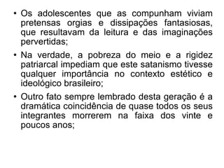 Os adolescentes que as compunham viviam pretensas orgias e dissipações fantasiosas, que resultavam da leitura e das imaginações pervertidas; Na verdade, a pobreza do meio e a rigidez patriarcal impediam que este satanismo tivesse qualquer importância no contexto estético e ideológico brasileiro; Outro fato sempre lembrado desta geração é a dramática coincidência de quase todos os seus integrantes morrerem na faixa dos vinte e poucos anos; 