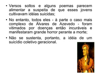 Versos soltos e alguns poemas parecem alimentar a suspeita de que esses jovens cultivavam idéias suicidas; No entanto, todos eles - à parte o caso mais complexo de Álvares de Azevedo - foram vitimados por doenças então incuráveis e manifestaram grande horror perante a morte; Não se sustenta, portanto, a idéia de um suicídio coletivo geracional.  