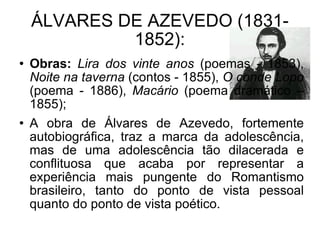 ÁLVARES DE AZEVEDO (1831-1852): Obras:   Lira dos vinte anos  (poemas - 1853),  Noite na taverna  (contos - 1855),  O conde Lopo  (poema - 1886),  Macário  (poema dramático – 1855); A obra de Álvares de Azevedo, fortemente autobiográfica, traz a marca da adolescência, mas de uma adolescência tão dilacerada e conflituosa que acaba por representar a experiência mais pungente do Romantismo brasileiro, tanto do ponto de vista pessoal quanto do ponto de vista poético. 