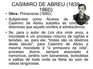 CASIMIRO DE ABREU (1839-1860): Obra:   Primaveras  (1850); Subjetivista como Álvares de Azevedo, Casimiro de Abreu substitui as conotações dolorosas que aquele confere à adolescência; Se, para o autor de  Lira dos vinte anos , a mocidade é um processo noturno de vigílias e tensões, se, para ele, "tristes são os destinos deste século", para Casimiro de Abreu a mesma mocidade é "a primavera da vida", processo diurno, sempre associado a namoricos, jardins com bananeiras, borboletas e salões de baile onde se flerta ao som de valsas langorosas.  