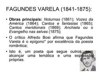 FAGUNDES VARELA (1841-1875): Obras principais:   Noturnas  (1861);  Vozes da América  (1864);  Cantos e fantasias  (1865);  Cantos meridionais  (1869);  Anchieta ou o Evangelho nas selvas  (1875); O crítico Alfredo Bosi afirma que Fagundes Varela é o epígono* por excelência da poesia romântica; Isto é, um poeta que segue outros, sem alcançar uma temática e uma expressão próprias. 