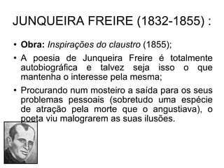 JUNQUEIRA FREIRE (1832-1855) : Obra:   Inspirações do claustro  (1855); A poesia de Junqueira Freire é totalmente autobiográfica e talvez seja isso o que mantenha o interesse pela mesma; Procurando num mosteiro a saída para os seus problemas pessoais (sobretudo uma espécie de atração pela morte que o angustiava), o poeta viu malograrem as suas ilusões. 