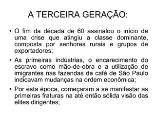 A TERCEIRA GERAÇÃO: O fim da década de 60 assinalou o início de uma crise que atingiu a classe dominante, composta por senhores rurais e grupos de exportadores; As primeiras indústrias, o encarecimento do escravo como mão-de-obra e a utilização de imigrantes nas fazendas de café de São Paulo indicavam mudanças na ordem econômica; Por esta época, começaram a se manifestar as primeiras fraturas na até então sólida visão das elites dirigentes; 