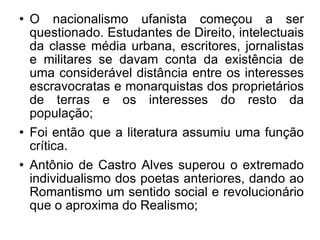 O nacionalismo ufanista começou a ser questionado. Estudantes de Direito, intelectuais da classe média urbana, escritores, jornalistas e militares se davam conta da existência de uma considerável distância entre os interesses escravocratas e monarquistas dos proprietários de terras e os interesses do resto da população; Foi então que a literatura assumiu uma função crítica.  Antônio de Castro Alves superou o extremado individualismo dos poetas anteriores, dando ao Romantismo um sentido social e revolucionário que o aproxima do Realismo; 
