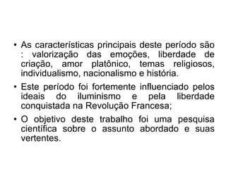 As características principais deste período são : valorização das emoções, liberdade de criação, amor platônico, temas religiosos, individualismo, nacionalismo e história.  Este período foi fortemente influenciado pelos ideais do iluminismo e pela liberdade conquis tada na Revolução Francesa; O objetivo deste trabalho foi uma pesquisa científica sobre o assunto abordado e suas vertentes. 