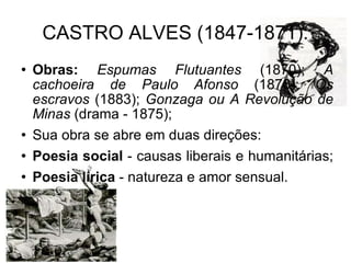 CASTRO ALVES (1847-1871): Obras:   Espumas Flutuantes  (1870);  A cachoeira de Paulo Afonso  (1876);  Os escravos  (1883);  Gonzaga ou A Revolução de Minas  (drama - 1875); Sua obra se abre em duas direções:  Poesia social  - causas liberais e humanitárias;  Poesia lírica  - natureza e amor sensual.  