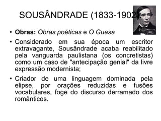 SOUSÂNDRADE (1833-1902): Obras:   Obras poéticas  e  O Guesa   Considerado em sua época um escritor extravagante, Sousândrade acaba reabilitado pela vanguarda paulistana (os concretistas) como um caso de "antecipação genial" da livre expressão modernista; Criador de uma linguagem dominada pela elipse, por orações reduzidas e fusões vocabulares, foge do discurso derramado dos românticos.  