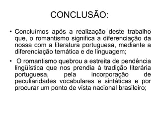 CONCLUSÃO: Concluímos após a realização deste trabalho que, o romantismo significa a diferenciação da nossa com a literatura portuguesa, mediante a diferenciação temática e de linguagem; O romantismo quebrou a estreita de pendência lingüística que nos prendia à tradição literária portuguesa, pela incorporação de peculiaridades vocabulares e sintáticas e por procurar um ponto de vista nacional brasileiro; 