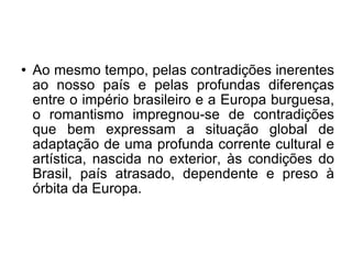 Ao mesmo tempo, pelas contradições inerentes ao nosso país e pelas profundas diferenças entre o império brasileiro e a Europa burguesa, o romantismo impregnou-se de contradições que bem expressam a situação global de adaptação de uma profunda corrente cultural e artística, nascida no exterior, às condições do Brasil, país atrasado, dependente e preso à órbita da Europa. 