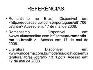 REFERÊNCIAS: Romantismo no Brasil. Disponível em: <http://educacao.uol.com.br/portugues/ult1706u7.jhtm> Acesso em: 17 de mai de 2008. Romantismo. Disponível em: <www.alunosonline.com.br/literatura/ romantismo -no- brasil / >  Acesso em: 17 de mai de 2008. Literatura. Disponível em: <www.moderna.com.br/moderna/didaticos/em/literatura/litbrasil/obra/lp_13_1.pdf> Acesso em: 17 de mai de 2008. 