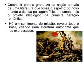 Contribuir para a grandeza da nação através de uma literatura que fosse o espelho do novo mundo e de sua paisagem física e humana, eis o projeto ideológico da primeira geração romântica; Há um sentimento de missão: revelar todo o Brasil, criando uma literatura autônoma que nos expressasse.  