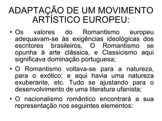 ADAPTAÇÃO DE UM MOVIMENTO ARTÍSTICO EUROPEU: Os valores do Romantismo europeu adequavam-se às exigências ideológicas dos escritores brasileiros, O Romantismo se opunha à arte clássica, e Classicismo aqui significava dominação portuguesa; O Romantismo voltava-se para a natureza, para o exótico; e aqui havia uma natureza exuberante, etc. Tudo se ajustando para o desenvolvimento de uma literatura ufanista; O nacionalismo romântico encontrará a sua representação nos seguintes elementos:  