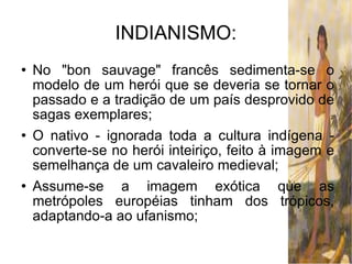 INDIANISMO: No "bon sauvage" francês sedimenta-se o modelo de um herói que se deveria se tornar o passado e a tradição de um país desprovido de sagas exemplares; O nativo - ignorada toda a cultura indígena - converte-se no herói inteiriço, feito à imagem e semelhança de um cavaleiro medieval; Assume-se a imagem exótica que as metrópoles européias tinham dos trópicos, adaptando-a ao ufanismo; 
