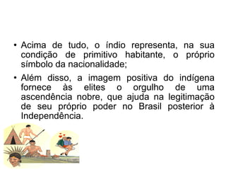 Acima de tudo, o índio representa, na sua condição de primitivo habitante, o próprio símbolo da nacionalidade; Além disso, a imagem positiva do indígena fornece às elites o orgulho de uma ascendência nobre, que ajuda na legitimação de seu próprio poder no Brasil posterior à Independência.  