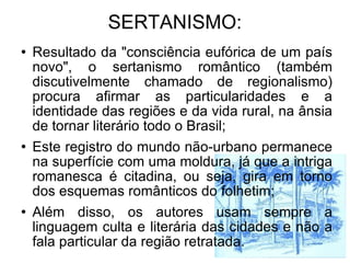 SERTANISMO: Resultado da "consciência eufórica de um país novo", o sertanismo romântico (também discutivelmente chamado de regionalismo) procura afirmar as particularidades e a identidade das regiões e da vida rural, na ânsia de tornar literário todo o Brasil; Este registro do mundo não-urbano permanece na superfície com uma moldura, já que a intriga romanesca é citadina, ou seja, gira em torno dos esquemas românticos do folhetim; Além disso, os autores usam sempre a linguagem culta e literária das cidades e não a fala particular da região retratada.  
