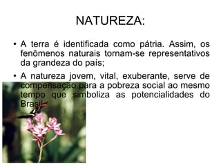 NATUREZA: A terra é identificada como pátria. Assim, os fenômenos naturais tornam-se representativos da grandeza do país; A natureza jovem, vital, exuberante, serve de compensação para a pobreza social ao mesmo tempo que simboliza as potencialidades do Brasil.  