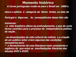 Momento histórico A Coroa portuguesa muda-se para o Brasil em  1808 e eleva a c o lônia  à  categoria de  Reino  Unido, ao lado de Portugal e  Algarves.   As  conseqüências desse fato são inúmeras:  - a  vida brasileira altera-se profundamente, o que de certa  forma contribui para o processo de  independência política  da nação . - as dinamizações da vida cultural da colônia  e a criação de um público leitor criam algumas das condições  necessárias para: *  o florescimento de uma literatura mais consistente e  orgânica do  que eram as  manifestações literárias dos  séculos XVII e XVIII.   