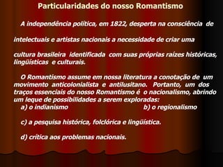 Particularidades do nosso Romantismo  A independência política, em 1822, desperta na consciência  de intelectuais e artistas nacionais a necessidade de criar uma cultura brasileira  identificada  com suas próprias raízes históricas,  lingüísticas  e culturais.   O Romantismo assume em nossa literatura a conotação de  um movimento  anticolonialista  e  antilusitano.   Portanto,  um  dos   traços essenciais do nosso Romantismo é  o nacionalismo, abrindo um leque de possibilidades a serem exploradas:        a) o indianismo      b) o regionalismo      c) a pesquisa histórica, folclórica e lingüística.  d) crítica aos problemas nacionais.  