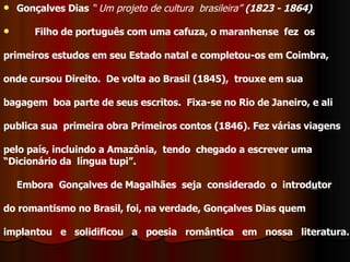 Gonçalves Dias   “ Um projeto de cultura  brasileira”   (1823 - 1864)          Filho de português com uma cafuza, o maranhense  fez  os  primeiros estudos em seu Estado natal e completou-os em Coimbra,  onde cursou Direito.  De volta ao Brasil (1845),  trouxe em sua bagagem  boa parte de seus escritos.  Fixa-se no Rio de Janeiro, e ali  publica sua  primeira obra Primeiros contos (1846). Fez várias viagens pelo país, incluindo a Amazônia,  tendo  chegado a escrever uma  “ Dicionário da  língua tupi”.        Embora  Gonçalves de Magalhães  seja  considerado  o  introd u tor  do romantismo no Brasil, foi, na verdade, Gonçalves Dias quem  implantou e solidificou a poesia romântica em nossa literatura.      